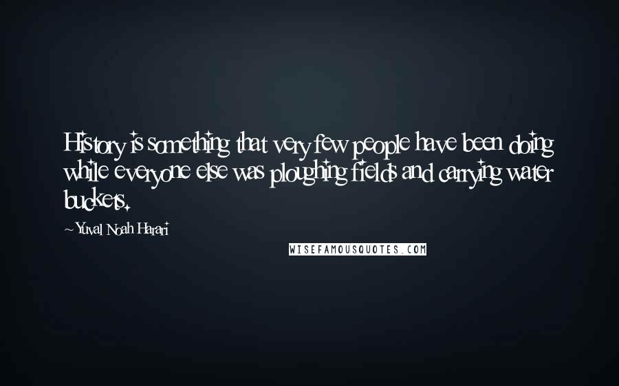 Yuval Noah Harari Quotes: History is something that very few people have been doing while everyone else was ploughing fields and carrying water buckets.