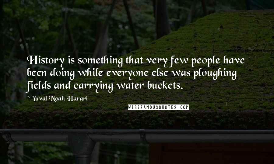 Yuval Noah Harari Quotes: History is something that very few people have been doing while everyone else was ploughing fields and carrying water buckets.