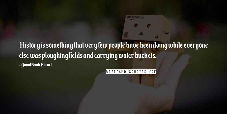 Yuval Noah Harari Quotes: History is something that very few people have been doing while everyone else was ploughing fields and carrying water buckets.