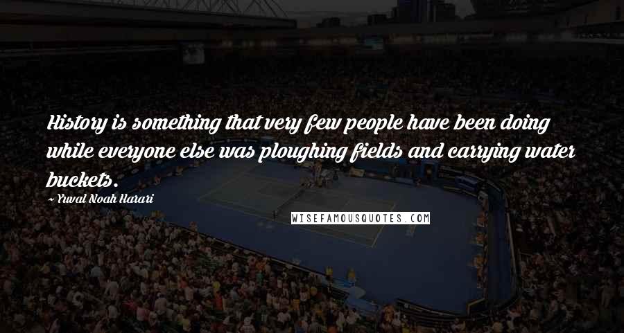 Yuval Noah Harari Quotes: History is something that very few people have been doing while everyone else was ploughing fields and carrying water buckets.