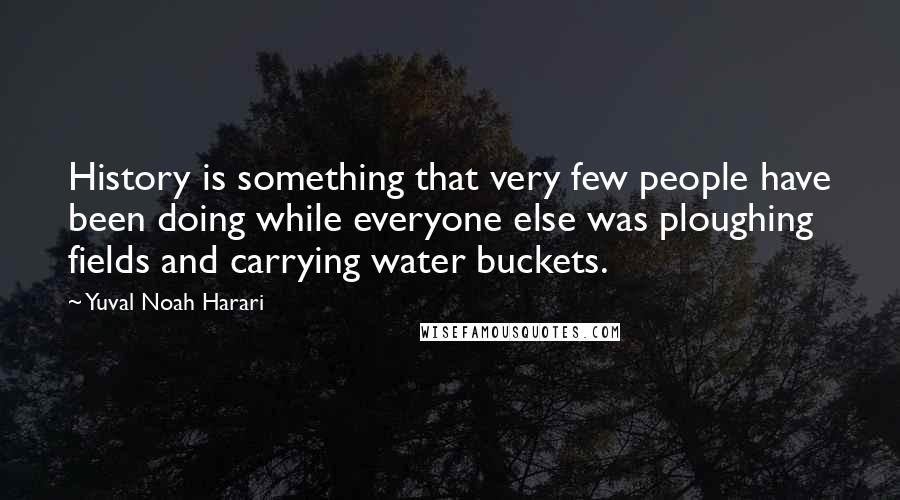 Yuval Noah Harari Quotes: History is something that very few people have been doing while everyone else was ploughing fields and carrying water buckets.