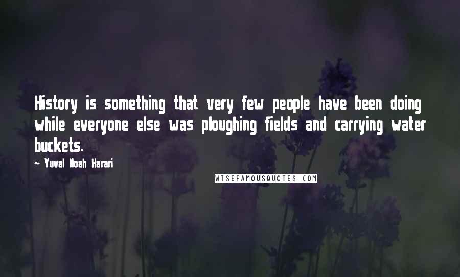 Yuval Noah Harari Quotes: History is something that very few people have been doing while everyone else was ploughing fields and carrying water buckets.