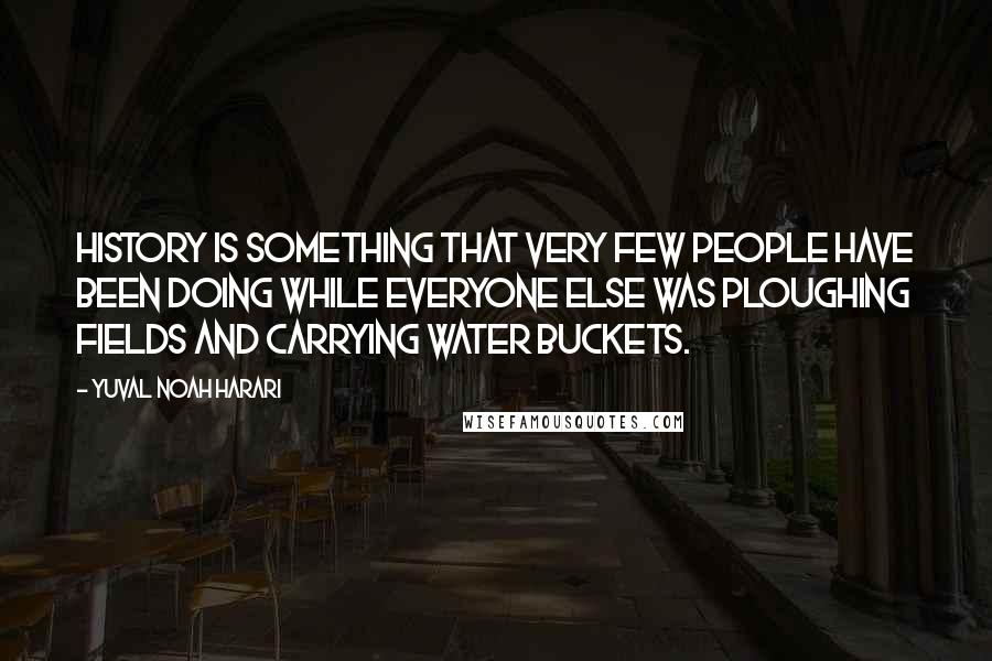 Yuval Noah Harari Quotes: History is something that very few people have been doing while everyone else was ploughing fields and carrying water buckets.