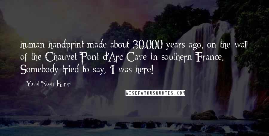 Yuval Noah Harari Quotes: human handprint made about 30,000 years ago, on the wall of the Chauvet-Pont-d'Arc Cave in southern France. Somebody tried to say, 'I was here!