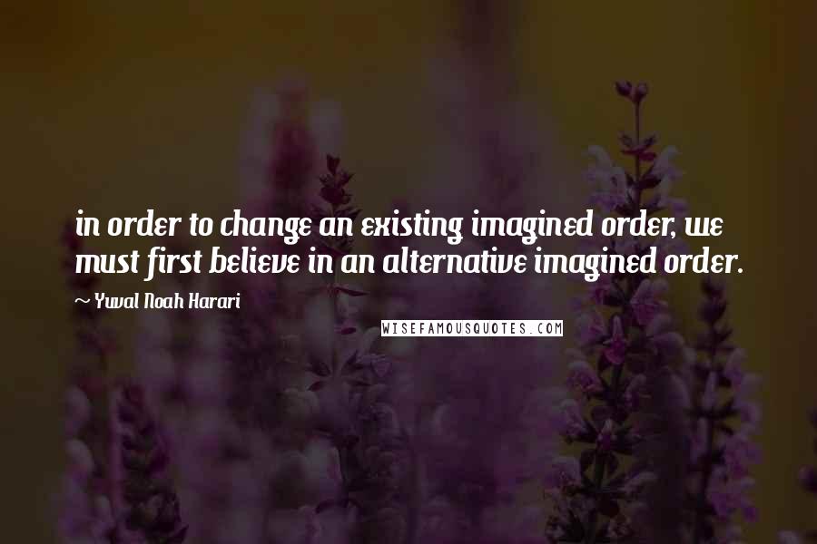 Yuval Noah Harari Quotes: in order to change an existing imagined order, we must first believe in an alternative imagined order.