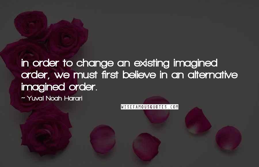 Yuval Noah Harari Quotes: in order to change an existing imagined order, we must first believe in an alternative imagined order.