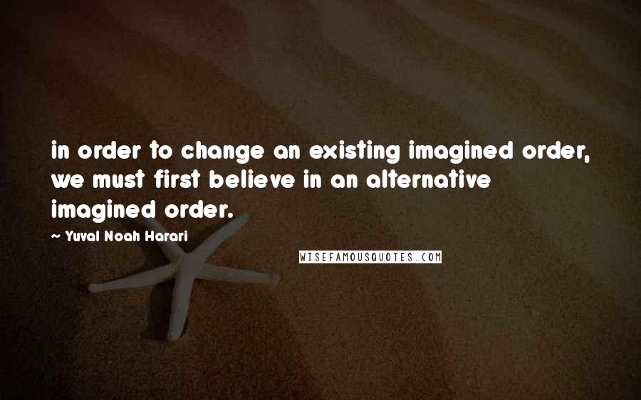 Yuval Noah Harari Quotes: in order to change an existing imagined order, we must first believe in an alternative imagined order.