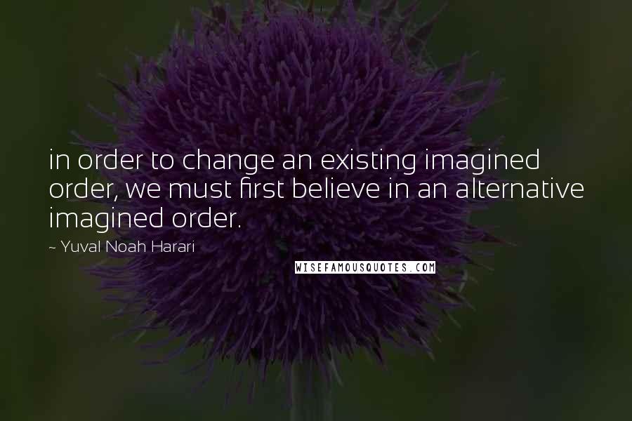 Yuval Noah Harari Quotes: in order to change an existing imagined order, we must first believe in an alternative imagined order.