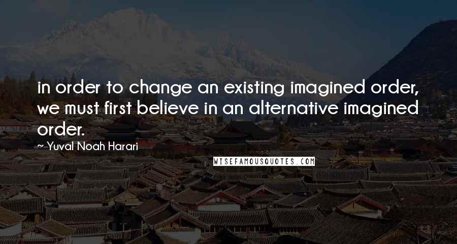 Yuval Noah Harari Quotes: in order to change an existing imagined order, we must first believe in an alternative imagined order.