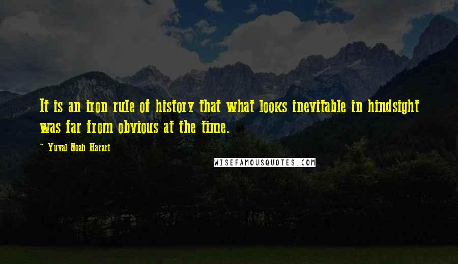 Yuval Noah Harari Quotes: It is an iron rule of history that what looks inevitable in hindsight was far from obvious at the time.