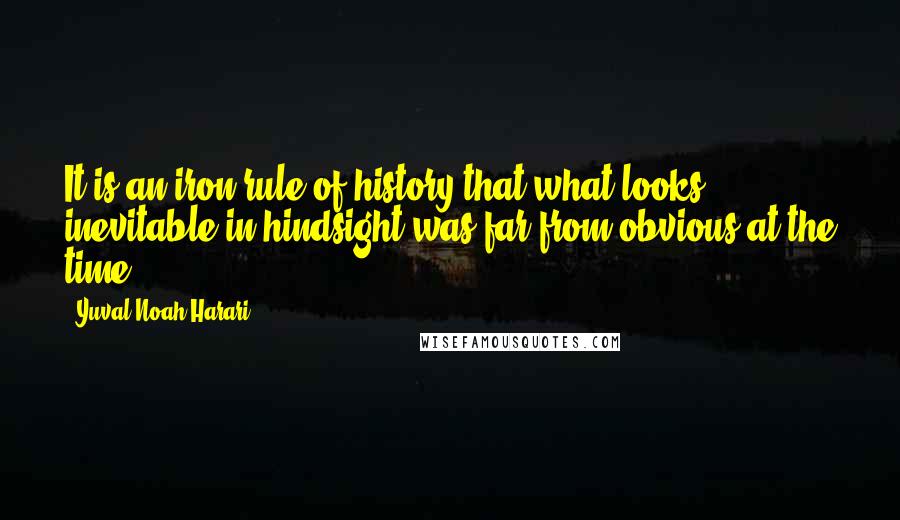 Yuval Noah Harari Quotes: It is an iron rule of history that what looks inevitable in hindsight was far from obvious at the time.