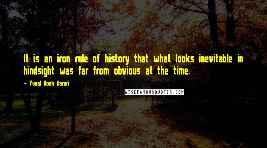 Yuval Noah Harari Quotes: It is an iron rule of history that what looks inevitable in hindsight was far from obvious at the time.