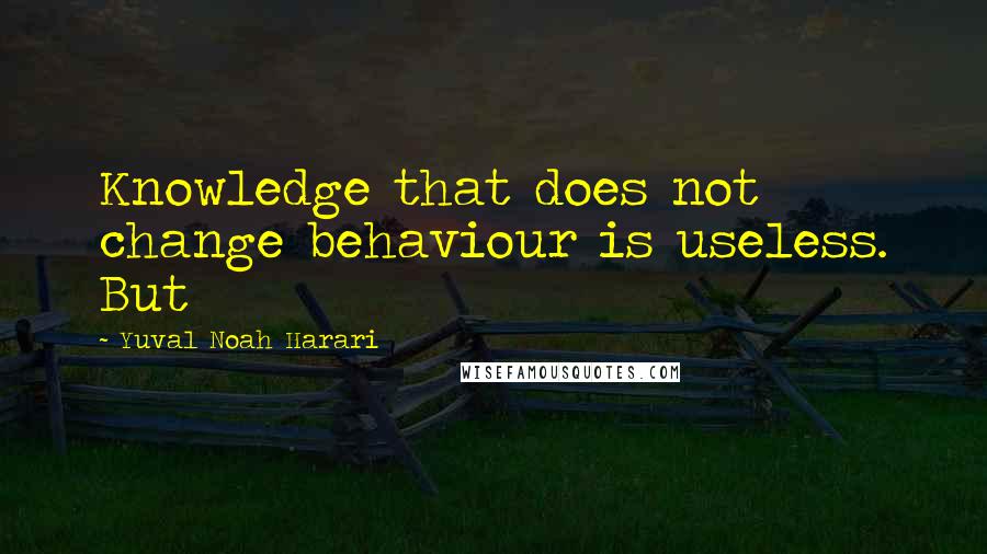 Yuval Noah Harari Quotes: Knowledge that does not change behaviour is useless. But