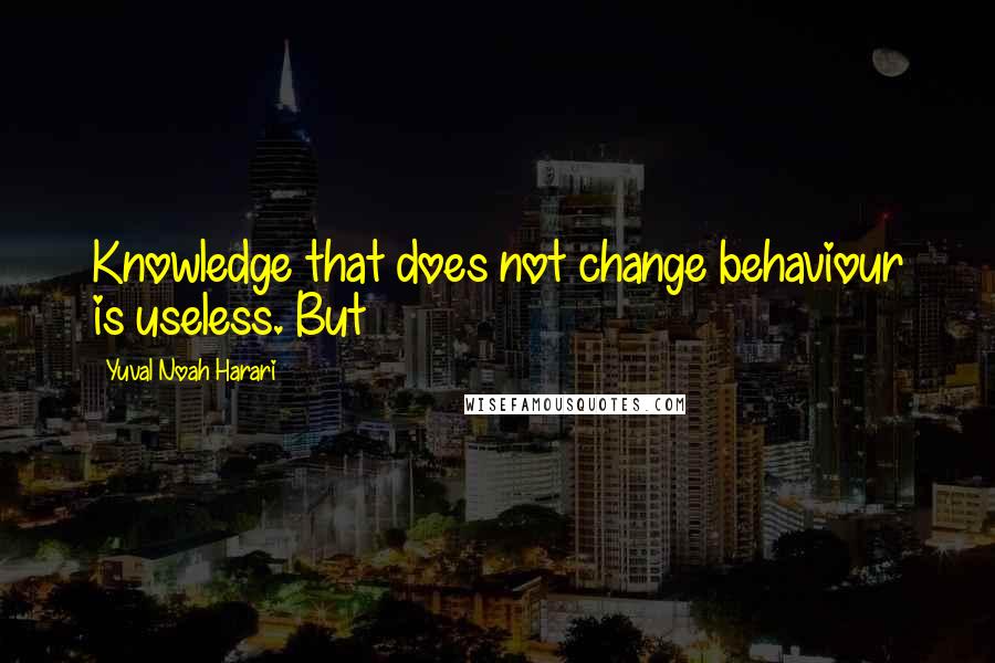 Yuval Noah Harari Quotes: Knowledge that does not change behaviour is useless. But