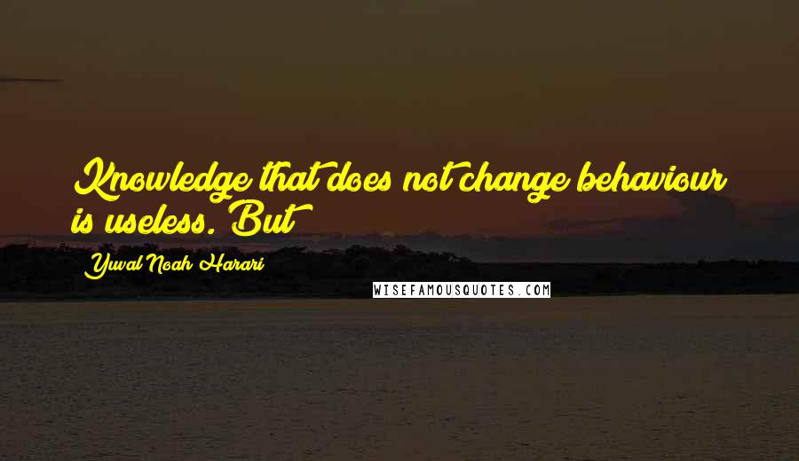 Yuval Noah Harari Quotes: Knowledge that does not change behaviour is useless. But