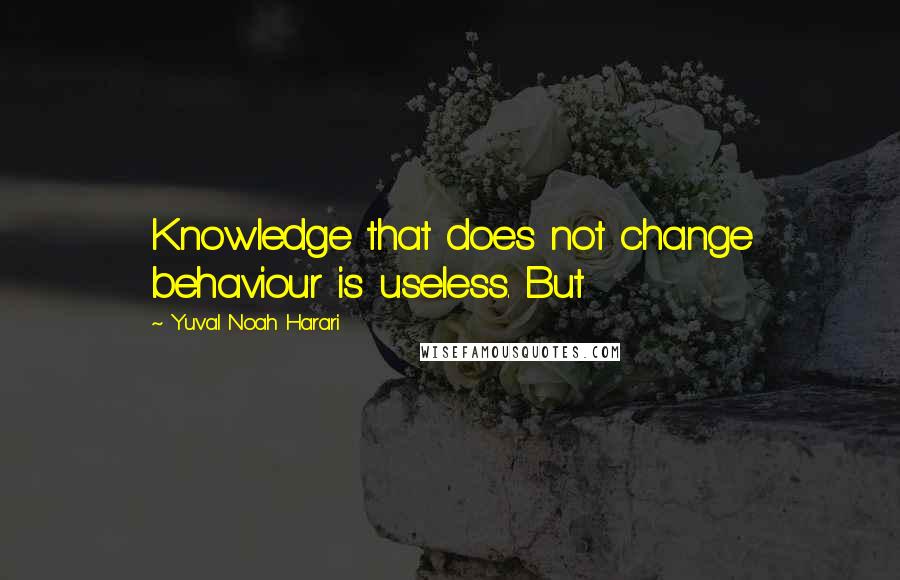 Yuval Noah Harari Quotes: Knowledge that does not change behaviour is useless. But