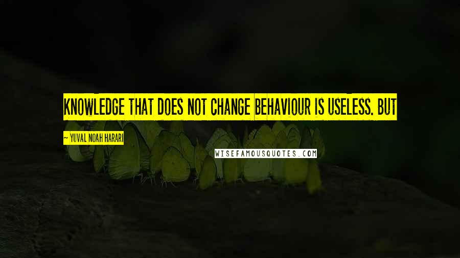 Yuval Noah Harari Quotes: Knowledge that does not change behaviour is useless. But