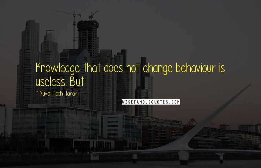 Yuval Noah Harari Quotes: Knowledge that does not change behaviour is useless. But