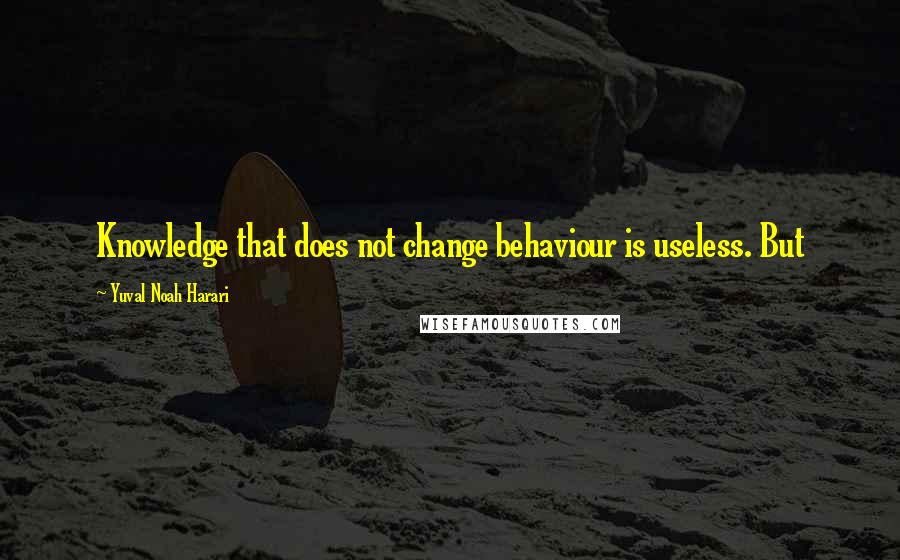 Yuval Noah Harari Quotes: Knowledge that does not change behaviour is useless. But