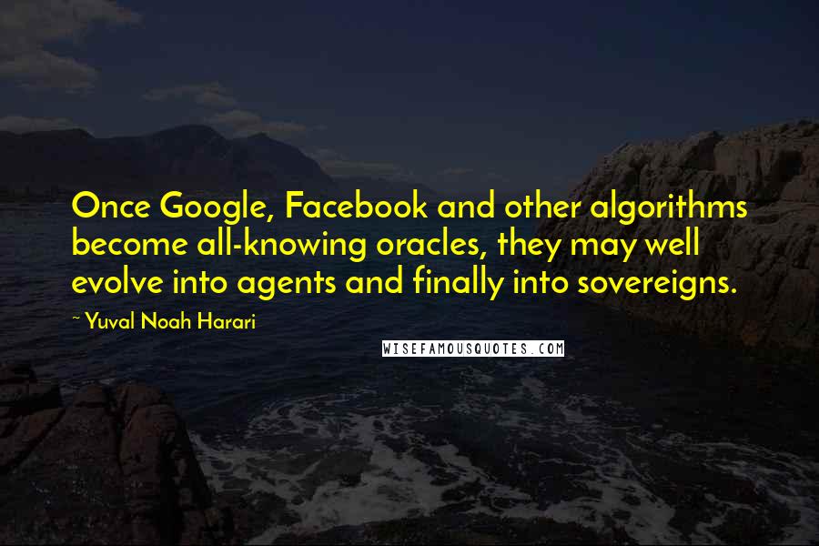 Yuval Noah Harari Quotes: Once Google, Facebook and other algorithms become all-knowing oracles, they may well evolve into agents and finally into sovereigns.