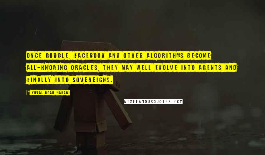 Yuval Noah Harari Quotes: Once Google, Facebook and other algorithms become all-knowing oracles, they may well evolve into agents and finally into sovereigns.