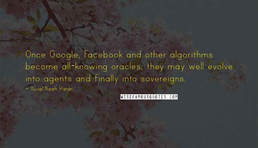 Yuval Noah Harari Quotes: Once Google, Facebook and other algorithms become all-knowing oracles, they may well evolve into agents and finally into sovereigns.