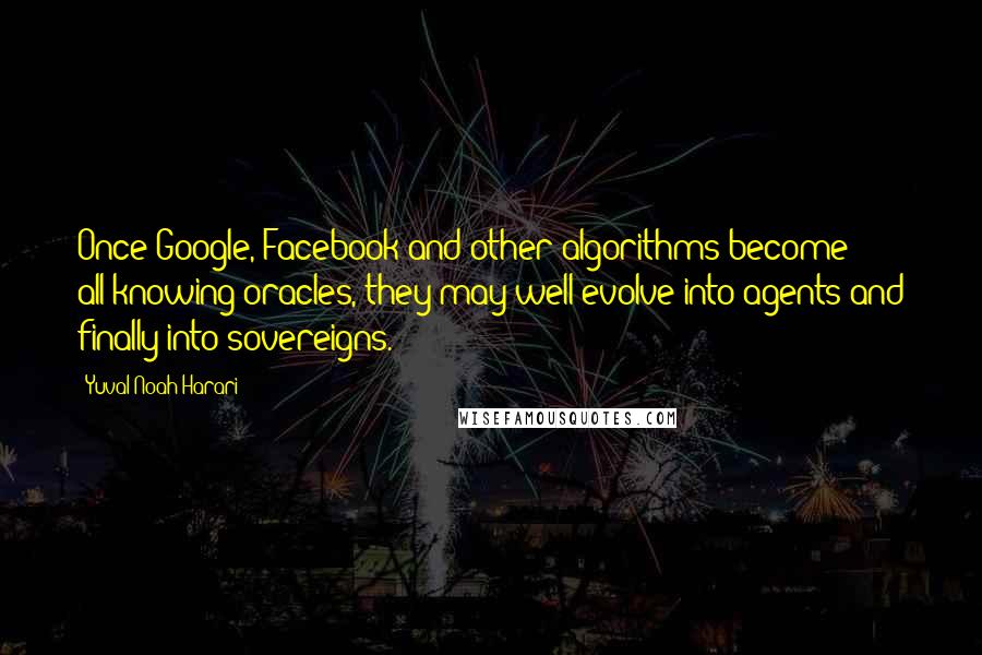 Yuval Noah Harari Quotes: Once Google, Facebook and other algorithms become all-knowing oracles, they may well evolve into agents and finally into sovereigns.