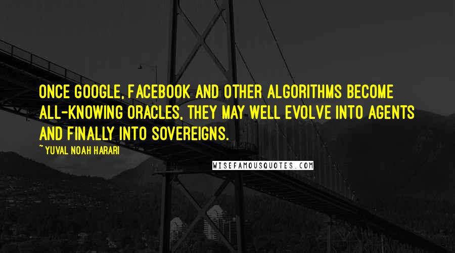 Yuval Noah Harari Quotes: Once Google, Facebook and other algorithms become all-knowing oracles, they may well evolve into agents and finally into sovereigns.