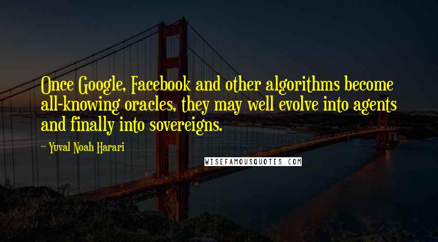 Yuval Noah Harari Quotes: Once Google, Facebook and other algorithms become all-knowing oracles, they may well evolve into agents and finally into sovereigns.