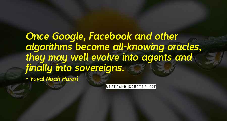 Yuval Noah Harari Quotes: Once Google, Facebook and other algorithms become all-knowing oracles, they may well evolve into agents and finally into sovereigns.