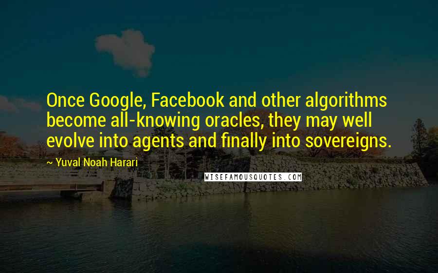 Yuval Noah Harari Quotes: Once Google, Facebook and other algorithms become all-knowing oracles, they may well evolve into agents and finally into sovereigns.