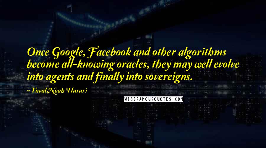 Yuval Noah Harari Quotes: Once Google, Facebook and other algorithms become all-knowing oracles, they may well evolve into agents and finally into sovereigns.