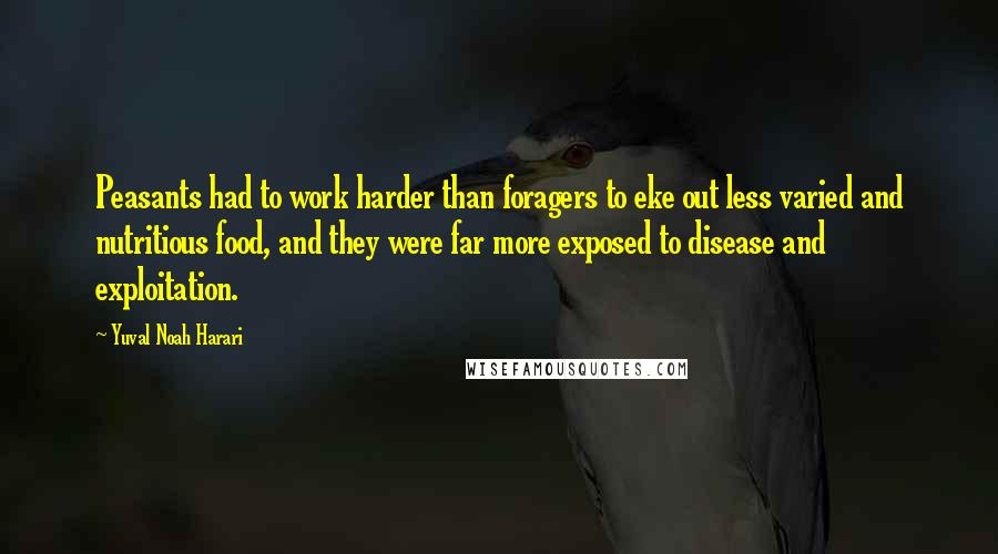 Yuval Noah Harari Quotes: Peasants had to work harder than foragers to eke out less varied and nutritious food, and they were far more exposed to disease and exploitation.