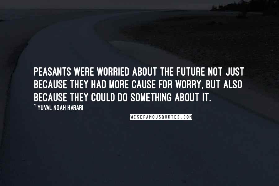 Yuval Noah Harari Quotes: Peasants were worried about the future not just because they had more cause for worry, but also because they could do something about it.