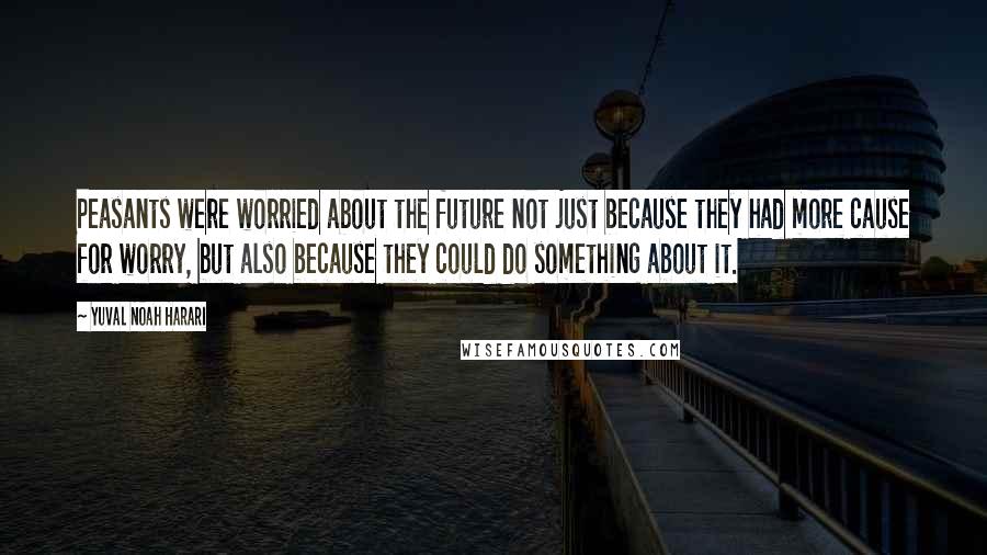 Yuval Noah Harari Quotes: Peasants were worried about the future not just because they had more cause for worry, but also because they could do something about it.
