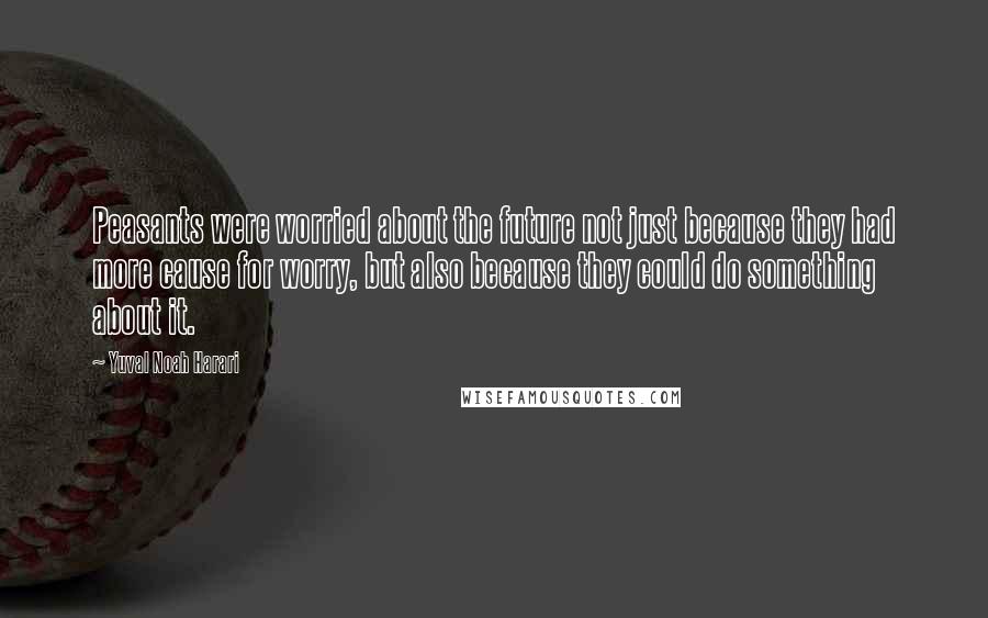 Yuval Noah Harari Quotes: Peasants were worried about the future not just because they had more cause for worry, but also because they could do something about it.