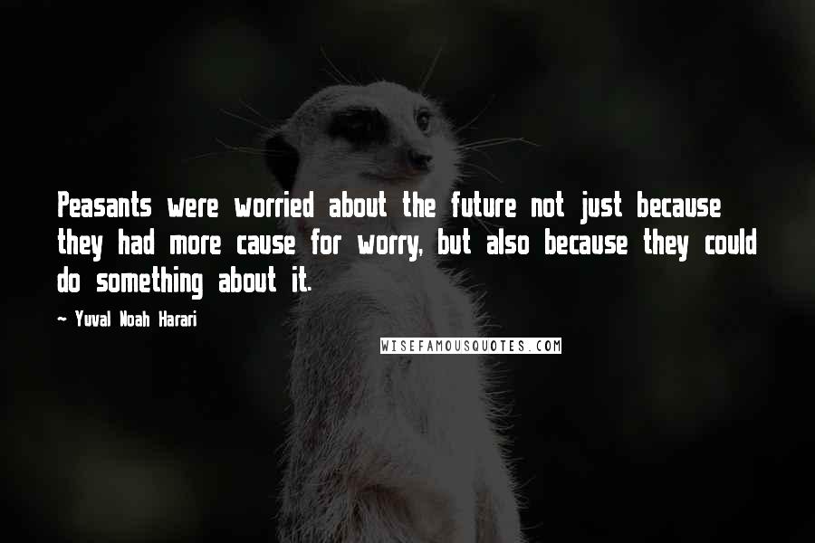 Yuval Noah Harari Quotes: Peasants were worried about the future not just because they had more cause for worry, but also because they could do something about it.