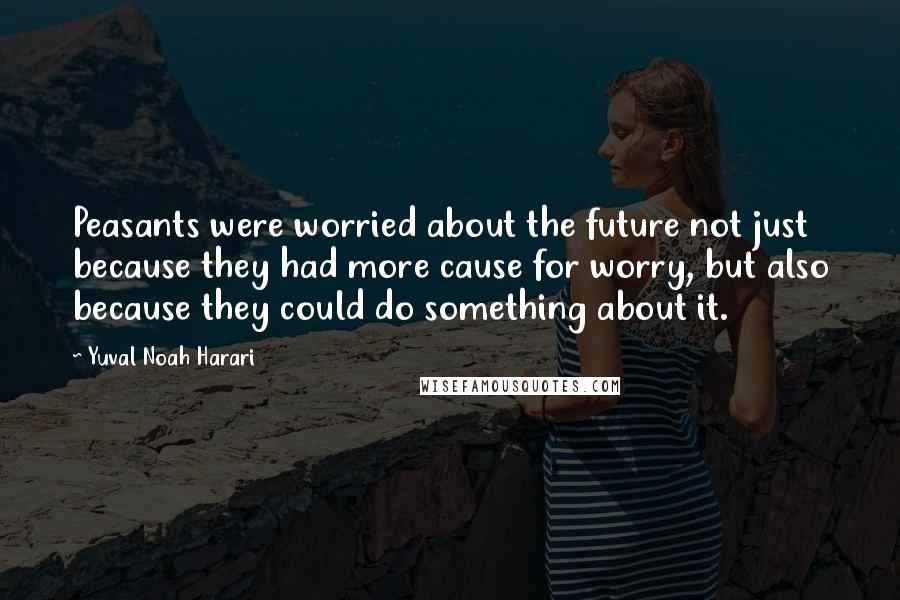 Yuval Noah Harari Quotes: Peasants were worried about the future not just because they had more cause for worry, but also because they could do something about it.
