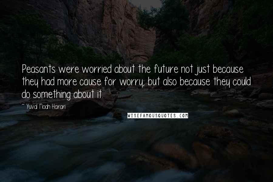 Yuval Noah Harari Quotes: Peasants were worried about the future not just because they had more cause for worry, but also because they could do something about it.
