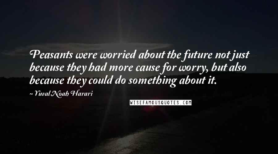 Yuval Noah Harari Quotes: Peasants were worried about the future not just because they had more cause for worry, but also because they could do something about it.