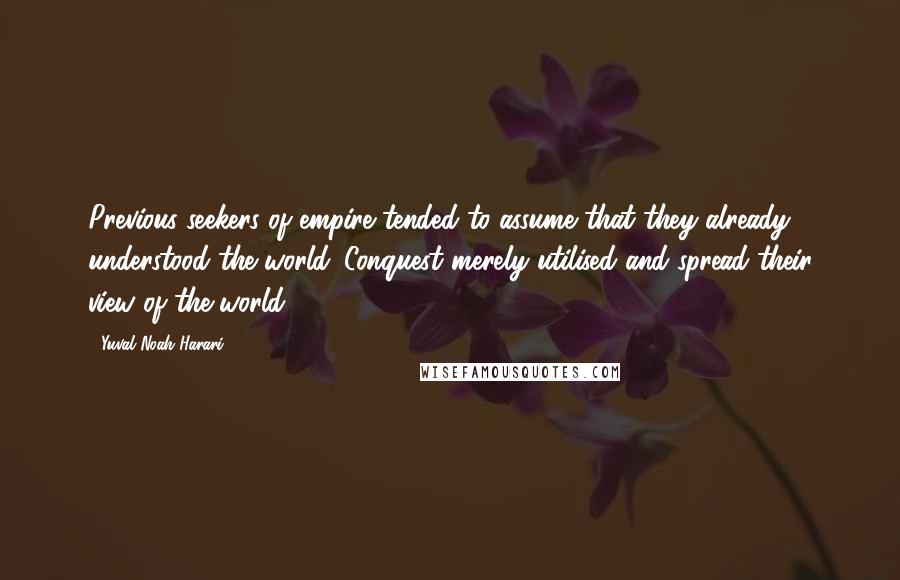 Yuval Noah Harari Quotes: Previous seekers of empire tended to assume that they already understood the world. Conquest merely utilised and spread their view of the world.