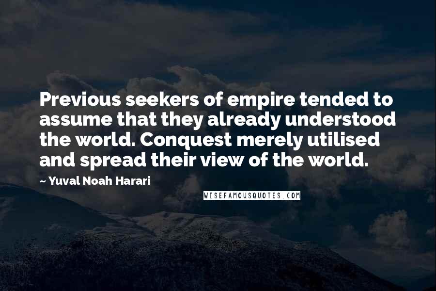 Yuval Noah Harari Quotes: Previous seekers of empire tended to assume that they already understood the world. Conquest merely utilised and spread their view of the world.