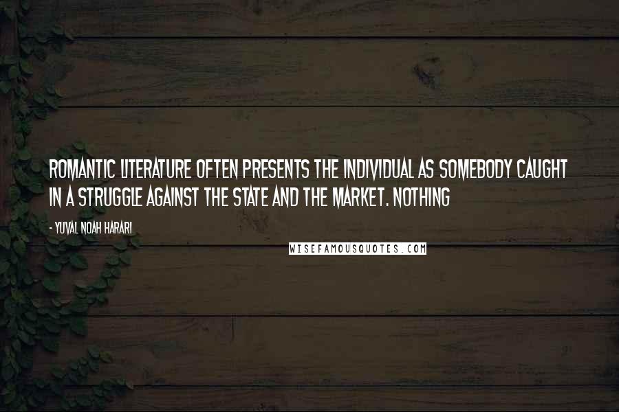 Yuval Noah Harari Quotes: Romantic literature often presents the individual as somebody caught in a struggle against the state and the market. Nothing