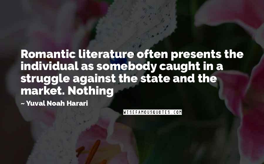 Yuval Noah Harari Quotes: Romantic literature often presents the individual as somebody caught in a struggle against the state and the market. Nothing