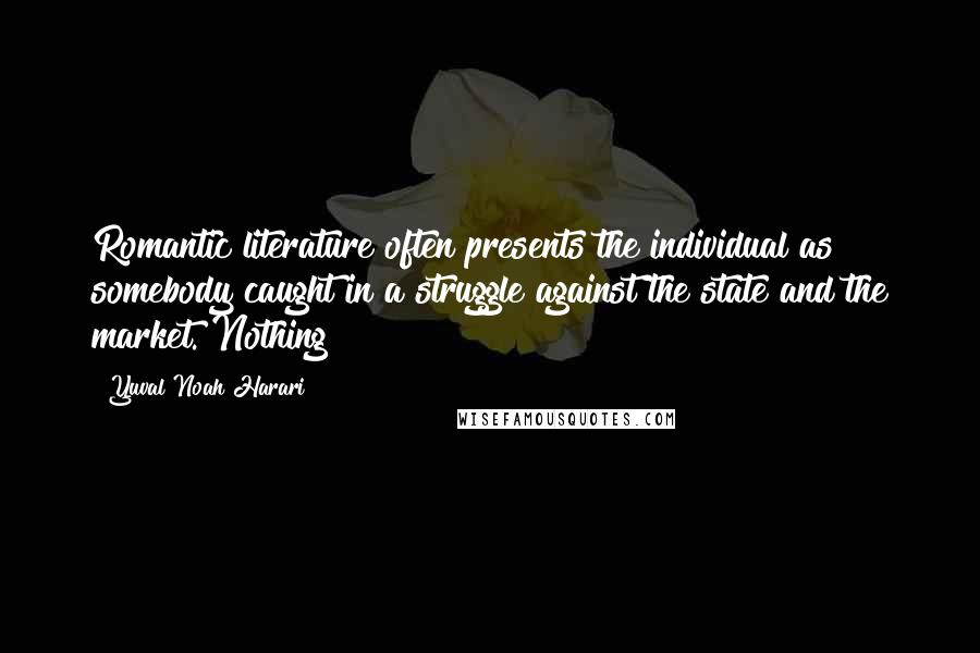 Yuval Noah Harari Quotes: Romantic literature often presents the individual as somebody caught in a struggle against the state and the market. Nothing