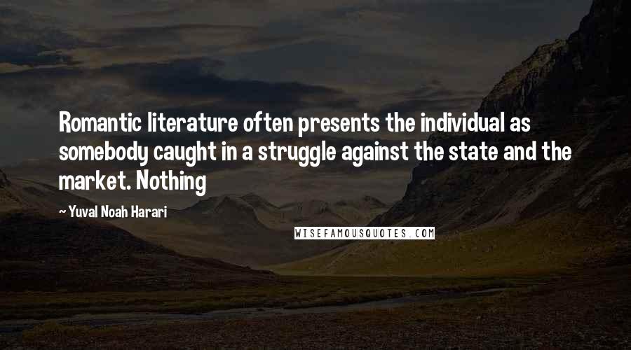 Yuval Noah Harari Quotes: Romantic literature often presents the individual as somebody caught in a struggle against the state and the market. Nothing