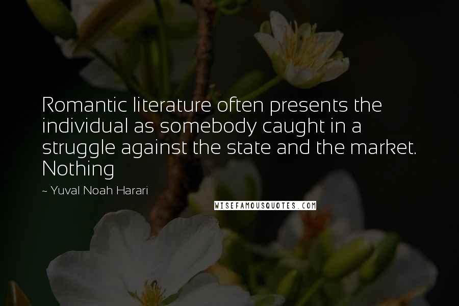Yuval Noah Harari Quotes: Romantic literature often presents the individual as somebody caught in a struggle against the state and the market. Nothing