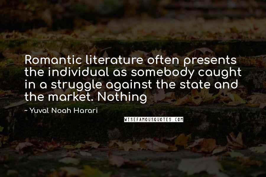 Yuval Noah Harari Quotes: Romantic literature often presents the individual as somebody caught in a struggle against the state and the market. Nothing