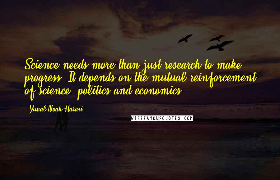 Yuval Noah Harari Quotes: Science needs more than just research to make progress. It depends on the mutual reinforcement of science, politics and economics.