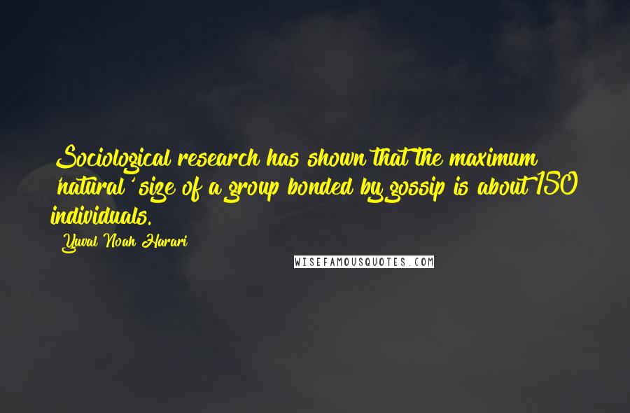 Yuval Noah Harari Quotes: Sociological research has shown that the maximum 'natural' size of a group bonded by gossip is about 150 individuals.